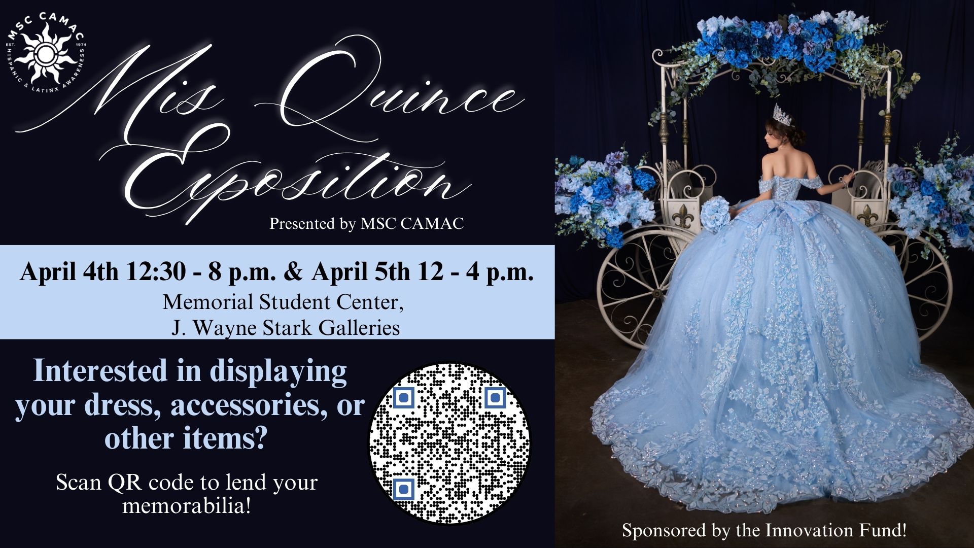 MSC CAMAC presents Mis Quince Exposition. April 4 from 12:30 to 8p.m. and April 5 from 12 to 4 p.m. at the Memorial Student Center, at the J. Wayne Stark Galleries. Interested in displaying your dress, accessories, or other items? Scan QR code to lend your memorabilia! https://docs.google.com/forms/d/e/1FAIpQLSdw11zR_hvyI5zyiItkBuNbZ0J9ioaXZ5DyQUEdgewxwLKaHA/viewform?pli=1 Sponsored by the Innovation Fund!