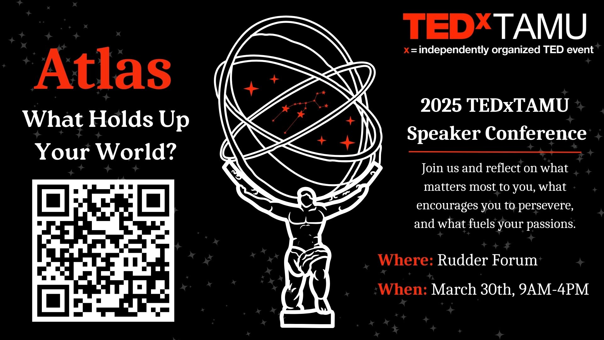 TEDxTAMU 2025 - independently organized TED event. Atlas, What holds up your world? Speaker Conference. March 30 from 9 a.m. to 4 p.m. at the Rudder Forum. Join us and reflect on what matters most to you, what encourages you to persevere, and what fuels your passions. Visit: https://www.tedxtamu.org/