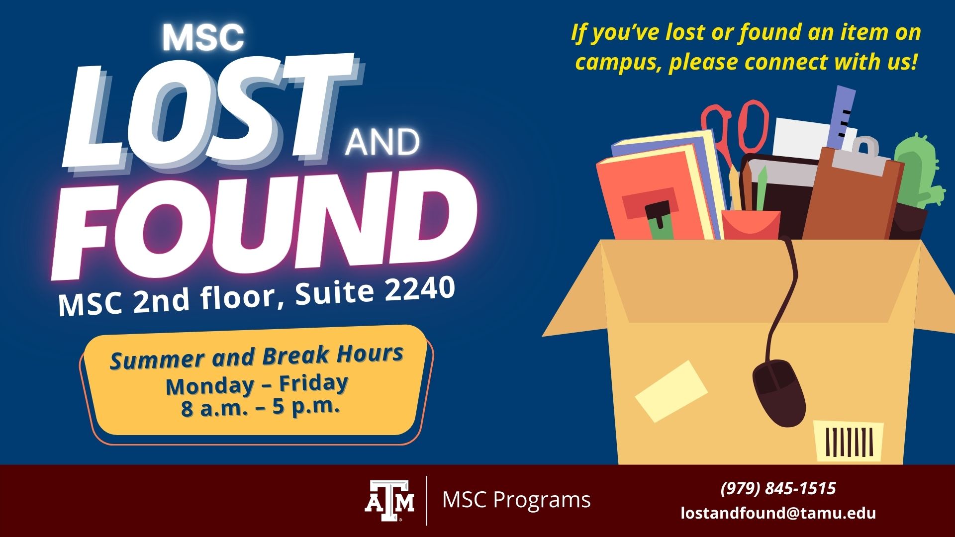 MSC Lost and Found, If you've lost or found and item on campus, please connect with us! phone number: 979.845.1515 Email: lostandfound@tamu.edu We are located at the MSC 2nd floor, Suite 2240 Our Summer and Break Hours are from Monday to Friday 8 a.m. to 5 p.m.